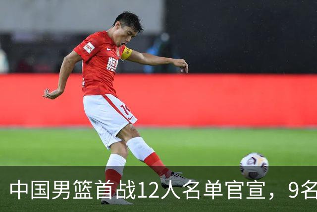 中国男篮首战12人名单官宣，9名球员未能入选，贺希宁与朱俊龙双双落选