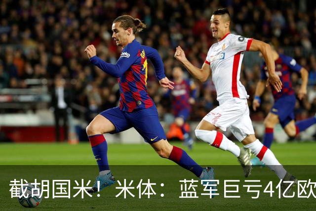 截胡国米！米体：蓝军巨亏4亿欧 面临严格考核，最严重欧战将禁赛