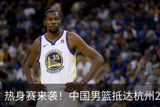 热身赛来袭！中国男篮抵达杭州21-23日迎战澳大利亚和荷兰