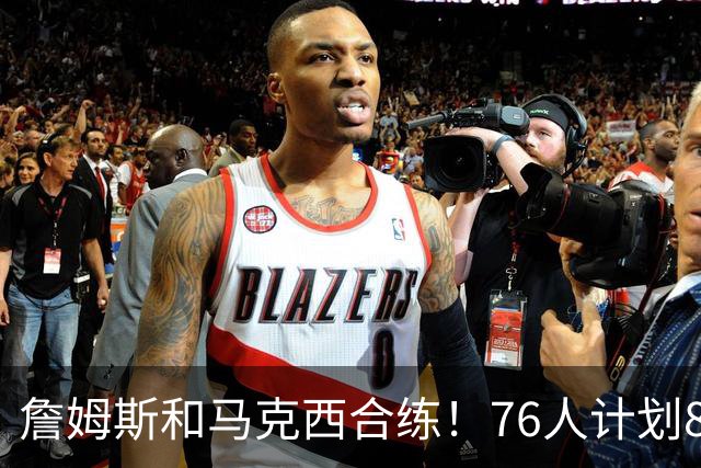 詹姆斯和马克西合练！76人计划8月举行迷你训练营