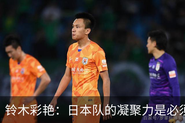 铃木彩艳：日本队的凝聚力是必须传承的财富，不会因失利而改变