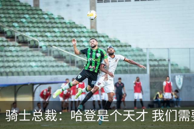 骑士总裁：哈登是个天才 我们需要他的传控 他让每个队友变得更好