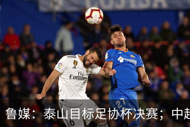 鲁媒：泰山目标足协杯决赛；中超即将面临辽宁、国安两连客