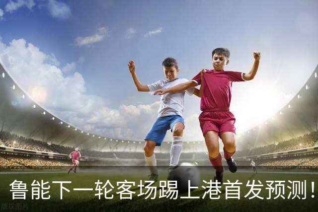 鲁能下一轮客场踢上港首发预测！三位久违强援有望复出，值得期待