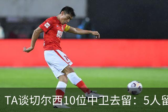 TA谈切尔西10位中卫去留：5人留队，巴迪亚西勒要价3000万镑